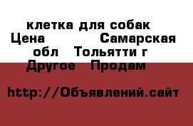 клетка для собак › Цена ­ 2 500 - Самарская обл., Тольятти г. Другое » Продам   